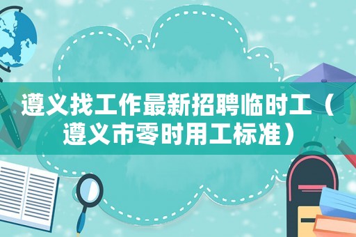 遵義找工作最新招聘臨時工（遵義市零時用工標(biāo)準(zhǔn)）