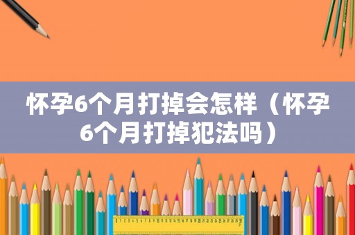 懷孕6個月打掉會怎樣（懷孕6個月打掉犯法嗎）