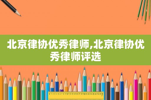 北京律協(xié)優(yōu)秀律師,北京律協(xié)優(yōu)秀律師評(píng)選