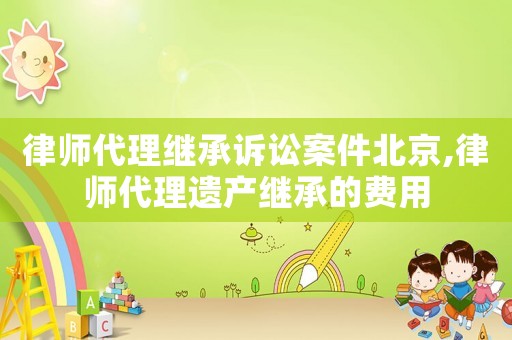 律師代理繼承訴訟案件北京,律師代理遺產(chǎn)繼承的費(fèi)用