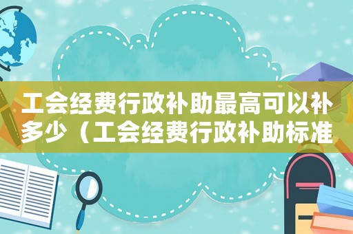 工會(huì)經(jīng)費(fèi)行政補(bǔ)助最高可以補(bǔ)多少（工會(huì)經(jīng)費(fèi)行政補(bǔ)助標(biāo)準(zhǔn)）