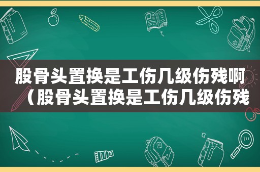 股骨頭置換是工傷幾級(jí)傷殘啊（股骨頭置換是工傷幾級(jí)傷殘）