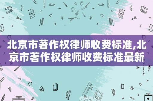 北京市著作權(quán)律師收費(fèi)標(biāo)準(zhǔn),北京市著作權(quán)律師收費(fèi)標(biāo)準(zhǔn)最新