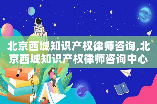 北京西城知識(shí)產(chǎn)權(quán)律師咨詢(xún),北京西城知識(shí)產(chǎn)權(quán)律師咨詢(xún)中心