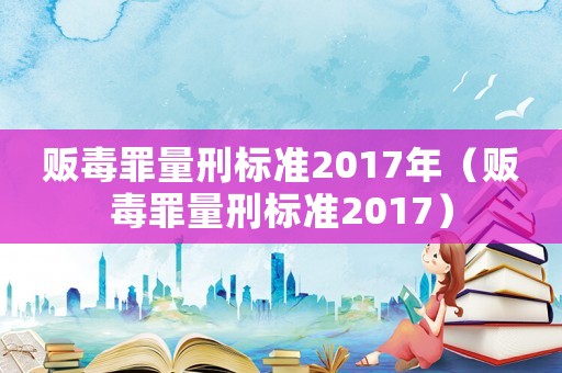 販毒罪量刑標(biāo)準(zhǔn)2017年（販毒罪量刑標(biāo)準(zhǔn)2017）