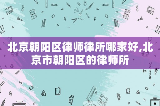 北京朝陽(yáng)區(qū)律師律所哪家好,北京市朝陽(yáng)區(qū)的律師所