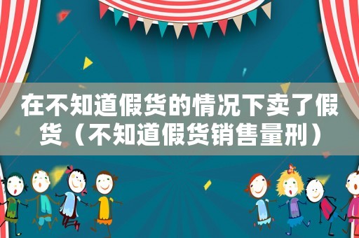 在不知道假貨的情況下賣(mài)了假貨（不知道假貨銷(xiāo)售量刑）