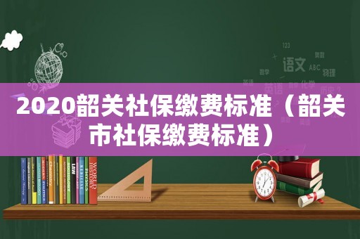 2020韶關(guān)社保繳費標(biāo)準(zhǔn)（韶關(guān)市社保繳費標(biāo)準(zhǔn)）