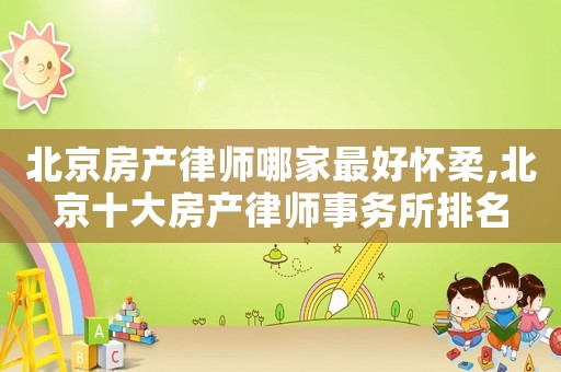 北京房產(chǎn)律師哪家最好懷柔,北京十大房產(chǎn)律師事務(wù)所排名