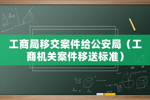 工商局移交案件給公安局（工商機關(guān)案件移送標準）