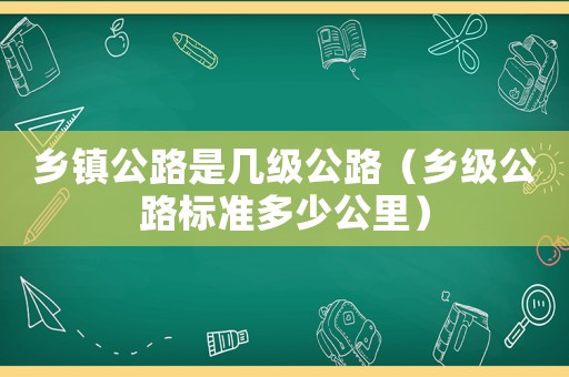 鄉(xiāng)鎮(zhèn)公路是幾級(jí)公路（鄉(xiāng)級(jí)公路標(biāo)準(zhǔn)多少公里）