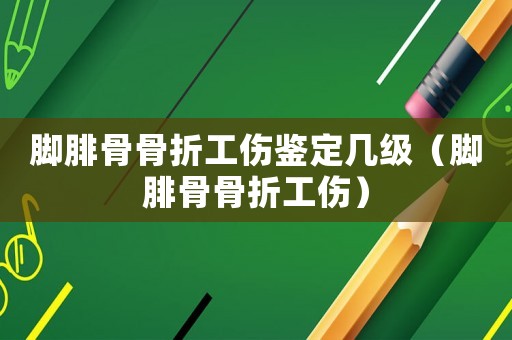 腳腓骨骨折工傷鑒定幾級(jí)（腳腓骨骨折工傷）