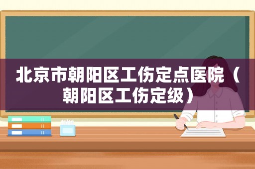北京市朝陽區(qū)工傷定點醫(yī)院（朝陽區(qū)工傷定級）