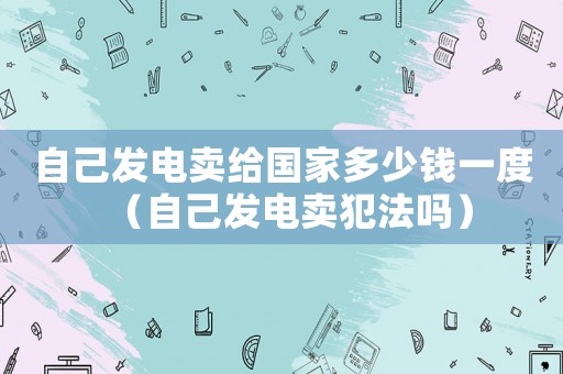 自己發(fā)電賣給國家多少錢一度（自己發(fā)電賣犯法嗎）