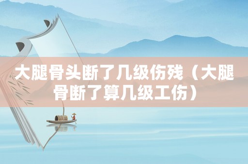 大腿骨頭斷了幾級(jí)傷殘（大腿骨斷了算幾級(jí)工傷）