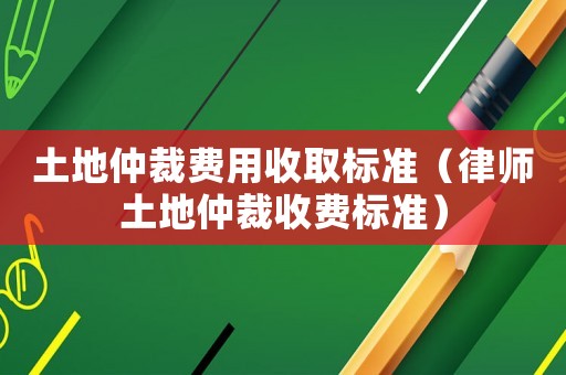 土地仲裁費(fèi)用收取標(biāo)準(zhǔn)（律師土地仲裁收費(fèi)標(biāo)準(zhǔn)）