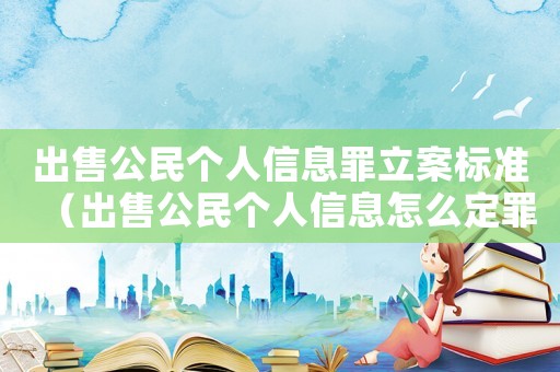 出售公民個(gè)人信息罪立案標(biāo)準(zhǔn)（出售公民個(gè)人信息怎么定罪）