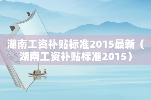 湖南工資補(bǔ)貼標(biāo)準(zhǔn)2015最新（湖南工資補(bǔ)貼標(biāo)準(zhǔn)2015）