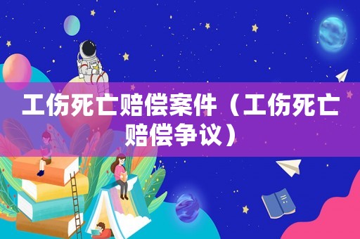 工傷死亡賠償案件（工傷死亡賠償爭(zhēng)議）
