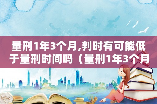 量刑1年3個(gè)月,判時(shí)有可能低于量刑時(shí)間嗎（量刑1年3個(gè)月）