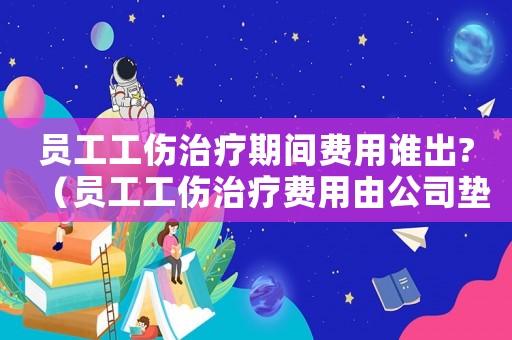 員工工傷治療期間費(fèi)用誰(shuí)出?（員工工傷治療費(fèi)用由公司墊付嗎）
