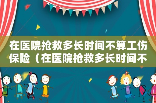 在醫(yī)院搶救多長時間不算工傷保險（在醫(yī)院搶救多長時間不算工傷）