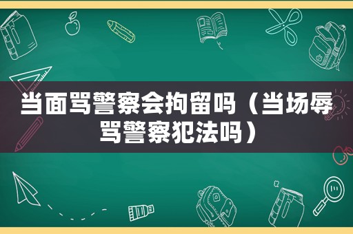 當(dāng)面罵警察會(huì)拘留嗎（當(dāng)場(chǎng)辱罵警察犯法嗎）