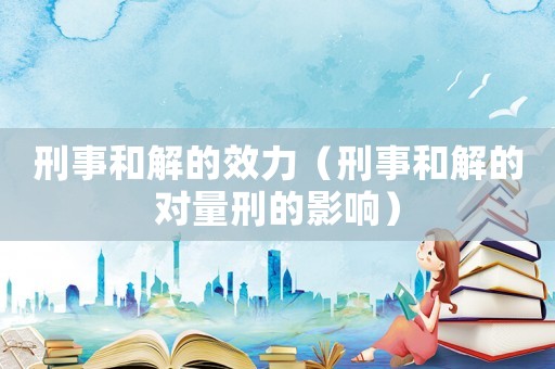 刑事和解的效力（刑事和解的對(duì)量刑的影響）