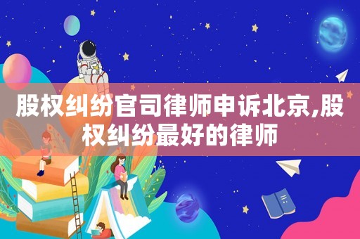 股權(quán)糾紛官司律師申訴北京,股權(quán)糾紛最好的律師
