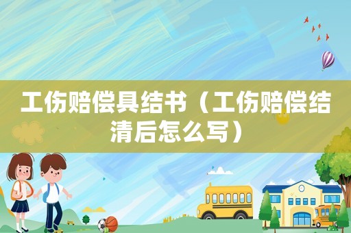 工傷賠償具結(jié)書（工傷賠償結(jié)清后怎么寫）