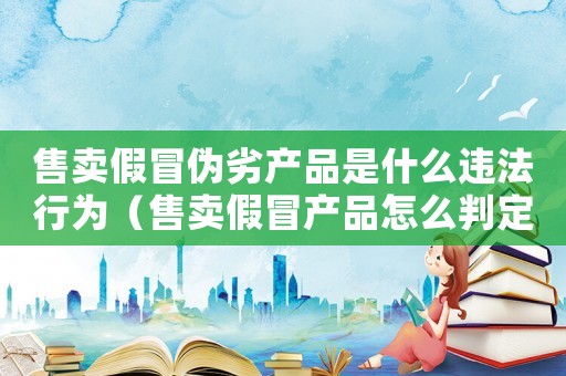售賣假冒偽劣產(chǎn)品是什么違法行為（售賣假冒產(chǎn)品怎么判定罪）
