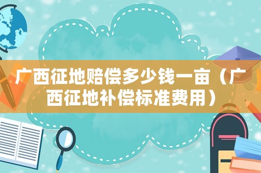 廣西征地賠償多少錢一畝（廣西征地補償標準費用）