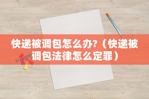 快遞被調(diào)包怎么辦?（快遞被調(diào)包法律怎么定罪）