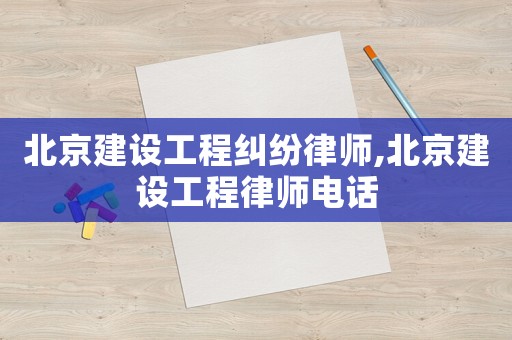 北京建設(shè)工程糾紛律師,北京建設(shè)工程律師電話