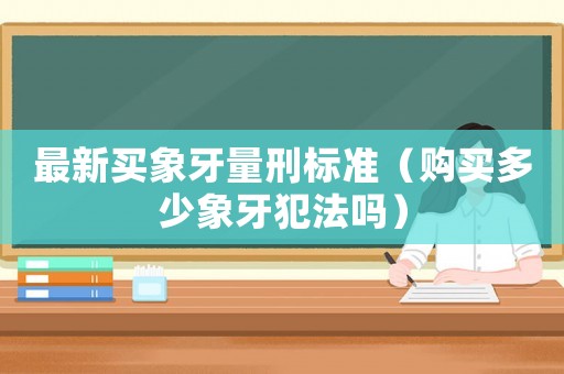 最新買象牙量刑標(biāo)準(zhǔn)（購買多少象牙犯法嗎）