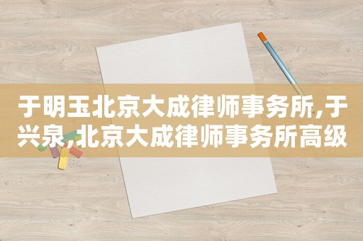 于明玉北京大成律師事務(wù)所,于興泉,北京大成律師事務(wù)所高級合伙人