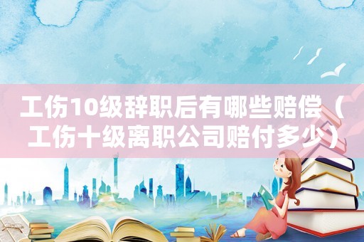 工傷10級(jí)辭職后有哪些賠償（工傷十級(jí)離職公司賠付多少）