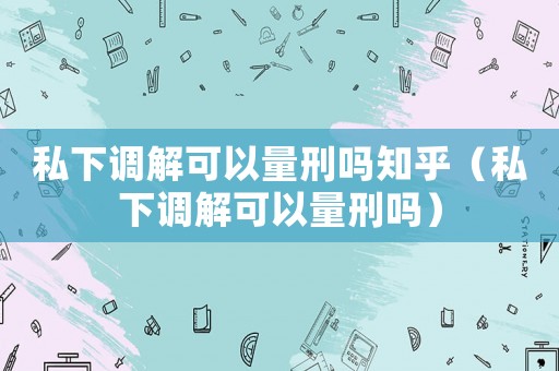 私下調(diào)解可以量刑嗎知乎（私下調(diào)解可以量刑嗎）