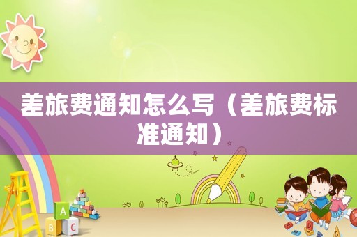 差旅費(fèi)通知怎么寫(xiě)（差旅費(fèi)標(biāo)準(zhǔn)通知）