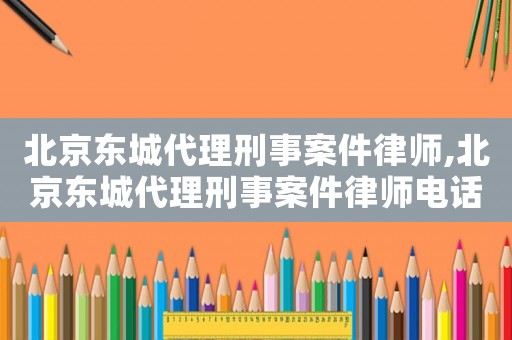 北京東城代理刑事案件律師,北京東城代理刑事案件律師電話