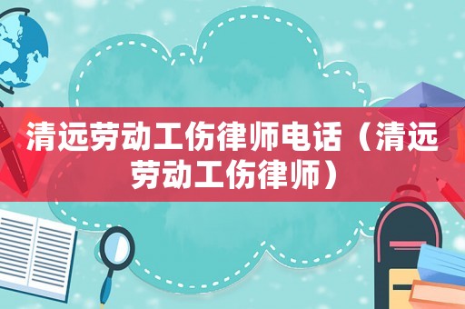 清遠(yuǎn)勞動工傷律師電話（清遠(yuǎn)勞動工傷律師）