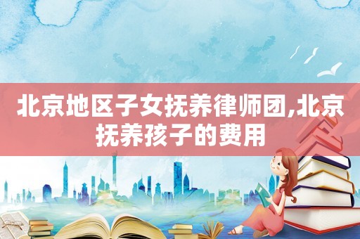 北京地區(qū)子女撫養(yǎng)律師團,北京撫養(yǎng)孩子的費用
