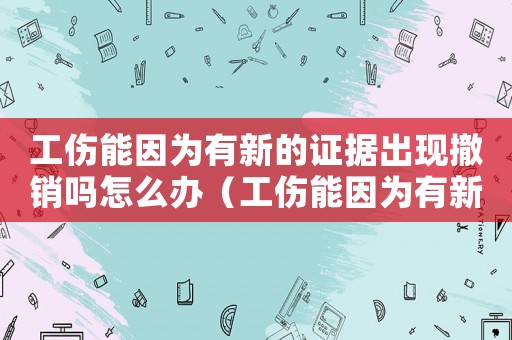 工傷能因?yàn)橛行碌淖C據(jù)出現(xiàn)撤銷嗎怎么辦（工傷能因?yàn)橛行碌淖C據(jù)出現(xiàn)撤銷嗎）