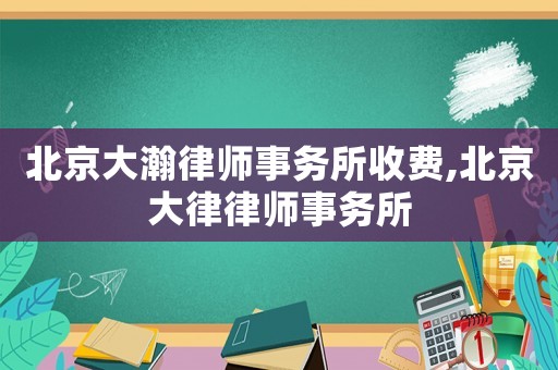 北京大瀚律師事務(wù)所收費,北京大律律師事務(wù)所