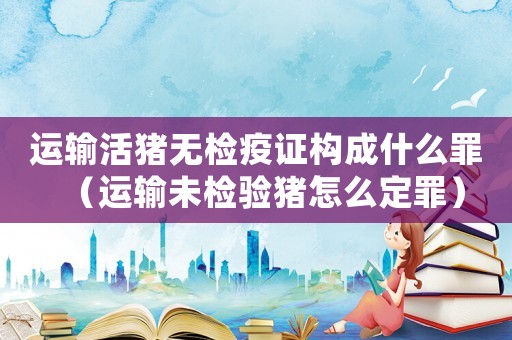 運(yùn)輸活豬無檢疫證構(gòu)成什么罪（運(yùn)輸未檢驗(yàn)豬怎么定罪）