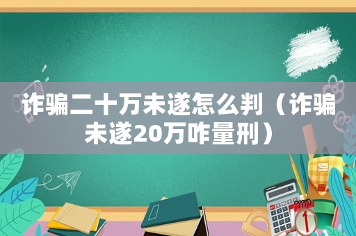 詐騙二十萬(wàn)未遂怎么判（詐騙未遂20萬(wàn)咋量刑）