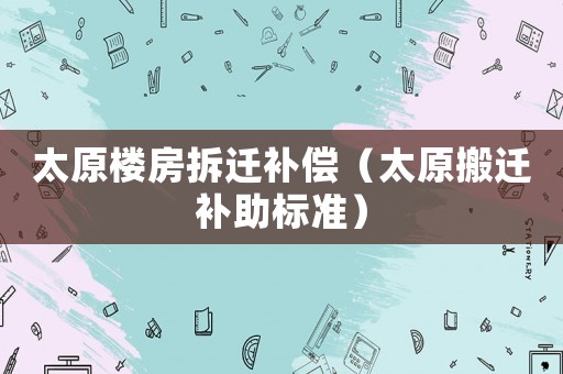 太原樓房拆遷補(bǔ)償（太原搬遷補(bǔ)助標(biāo)準(zhǔn)）