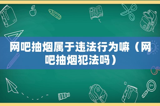 網(wǎng)吧抽煙屬于違法行為嘛（網(wǎng)吧抽煙犯法嗎）