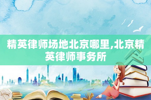 精英律師場地北京哪里,北京精英律師事務(wù)所