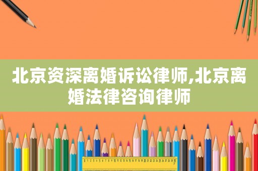 北京資深離婚訴訟律師,北京離婚法律咨詢律師